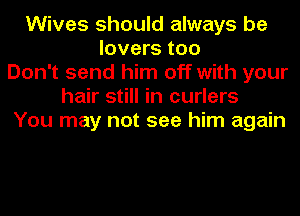 Wives should always be
lovers too
Don't send him off with your
hair still in curlers
You may not see him again