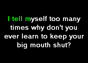 I tell myself too many
times why don't you

ever learn to keep your
big mouth shut?