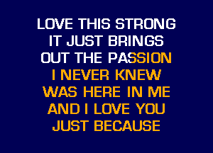 LOVE THIS STRONG
IT JUST BRINGS
OUT THE PASSION
I NEVER KNEW
WAS HERE IN ME
AND I LOVE YOU

JUST BECAUSE I