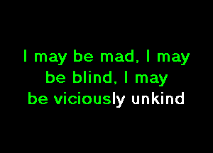 I may be mad, I may

be blind, I may
be viciously unkind