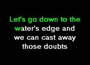 Let's go down to the
water's edge and

we can cast away
those doubts
