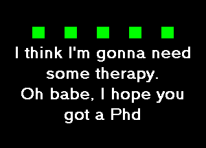 El El E El D
I think I'm gonna need

some therapy.
Oh babe, I hope you
got a Phd