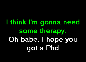 I think I'm gonna need

some therapy.
Oh babe, I hope you
got a Phd