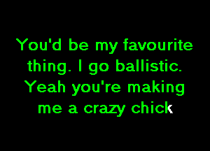 You'd be my favourite
thing. I go ballistic.

Yeah you're making
me a crazy chick