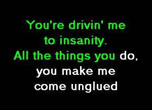 You're drivin' me
to insanity.

All the things you do,
you make me
come unglued