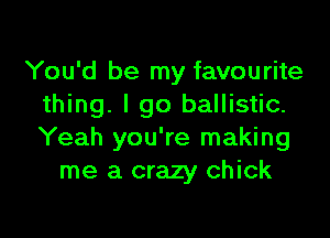 You'd be my favourite
thing. I go ballistic.

Yeah you're making
me a crazy chick