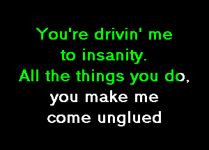 You're drivin' me
to insanity.

All the things you do,
you make me
come unglued