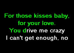 For those kisses baby,
for your love.

You drive me crazy
I can't get enough, no