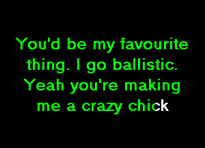 You'd be my favourite
thing. I go ballistic.

Yeah you're making
me a crazy chick