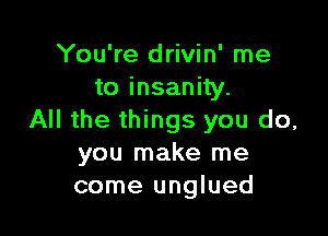 You're drivin' me
to insanity.

All the things you do,
you make me
come unglued