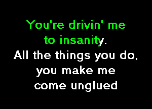 You're drivin' me
to insanity.

All the things you do,
you make me
come unglued