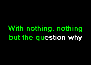 With nothing, nothing

but the question why