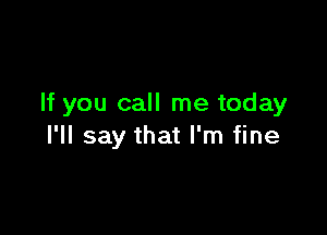 If you call me today

I'll say that I'm fine