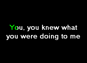 You, you knew what

you were doing to me