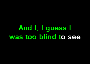 And I. I guess I

was too blind to see