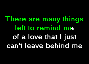 There are many things
left to remind me
of a love that I just
can't leave behind me