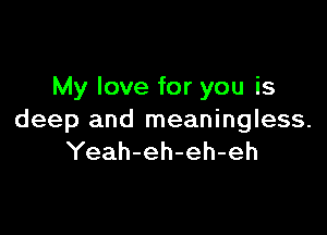 My love for you is

deep and meaningless.
Yeah-eh-eh-eh