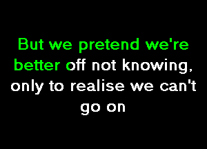 But we pretend we're
better off not knowing,

only to realise we can't
go on