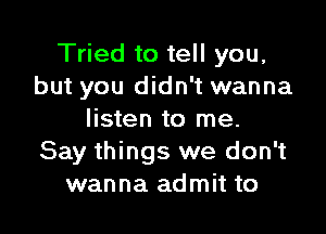 Tried to tell you,
but you didn't wanna

listen to me.
Say things we don't
wanna admit to