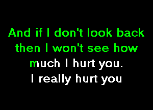 And if I don't look back
then I won't see how

much I hurt you.
I really hurt you