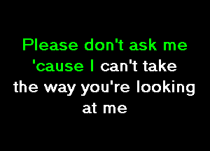 Please don't ask me
'cause I can't take

the way you're looking
at me