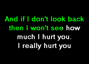 And if I don't look back
then I won't see how

much I hurt you.
I really hurt you