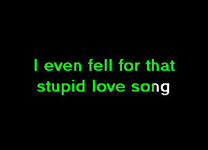 I even fell for that

stupid love song