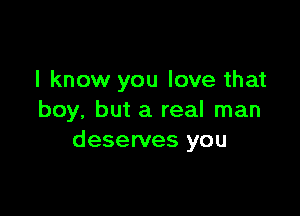 I know you love that

boy, but a real man
deserves you