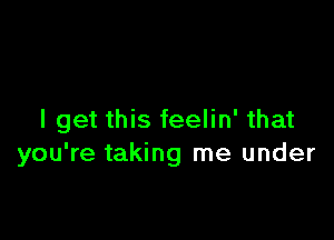 I get this feelin' that
you're taking me under