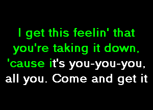 I get this feelin' that
you're taking it down,
'cause it's you-you-you,
all you. Come and get it