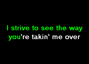 I strive to see the way

you're takin' me over