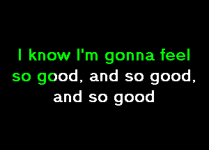 I know I'm gonna feel

so good, and so good,
and so good