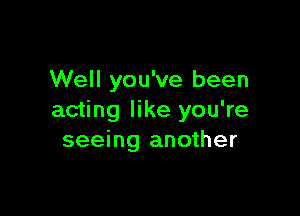 Well you've been

acting like you're
seeing another