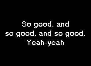 So good, and

so good, and so good.
Yeah-yeah