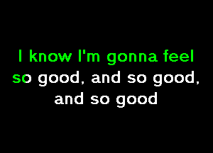 I know I'm gonna feel

so good, and so good,
and so good