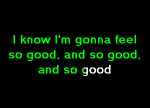 I know I'm gonna feel

so good, and so good,
and so good