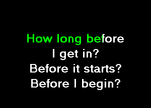 How long before

I get in?
Before it starts?
Before I begin?