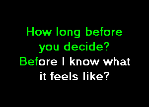 How long before
you decide?

Before I know what
it feels like?