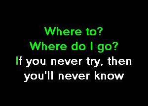 Where to?
Where do I go?

If you never try, then
you'll never know