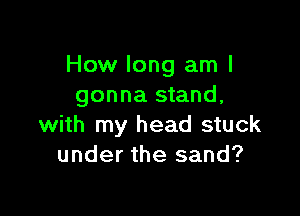 How long am I
gonna stand,

with my head stuck
under the sand?