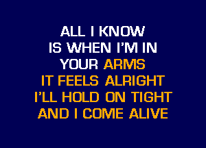 ALL I KNOW
IS WHEN I'M IN
YOUR ARMS
IT FEELS ALRIGHT
I'LL HOLD 0N TIGHT
AND I COME ALIVE

g