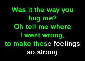 Was it the way you
hug me?
Oh tell me where

I went wrong.
to make these feelings
so strong