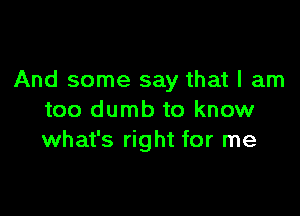 And some say that I am

too dumb to know
what's right for me