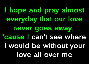 I hope and pray almost
everyday that our love
never goes away,
'cause I can't see where
I would be without your
love all over me