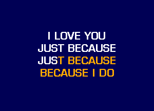 I LOVE YOU
JUST BECAUSE

JUST BECAUSE
BECAUSE I DO