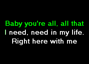 Baby you're all, all that

I need. need in my life.
Right here with me