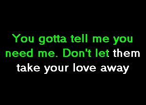 You gotta tell me you

need me. Don't let them
take your love away