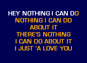 HEY NOTHINGI CAN DO
NOTHING I CAN DO
ABOUT IT
THERE'S NOTHING
I CAN DO ABOUT IT
I JUST 'A LOVE YOU