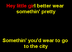 Hey little girl better wear
somethin' pretty

Somethin' you'd wear to go
to the city