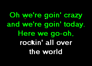 Oh vye're goin' crazy
and we're goin' today.

Here we go-oh,
rockin' all over
the world